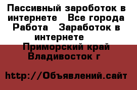 Пассивный зароботок в интернете - Все города Работа » Заработок в интернете   . Приморский край,Владивосток г.